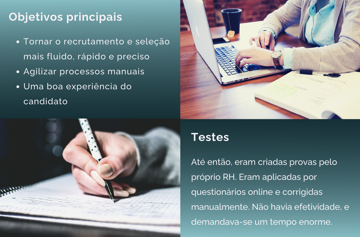 Imagens de pessoas trabalhando e alguns textos: Objetivos principais: Tornar o recrutamento e seleção mais fluido, rápido e preciso; Agilizar processos manuais; Uma boa experiência do candidato.  Testes: até então, eram criadas provas pelo próprio RH. Eram aplicadas por questionários online e corrigidas manualmente. Não havia efeticidade, e demandava-se um tempo enorme.